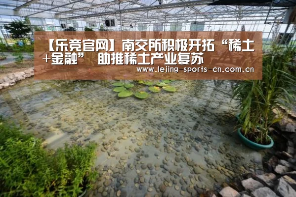 【乐竞官网】南交所积极开拓“稀土+金融” 助推稀土产业复苏(图1) 【乐竞官网】南交所积极开拓“稀土+金融” 助推稀土产业复苏(图1)
