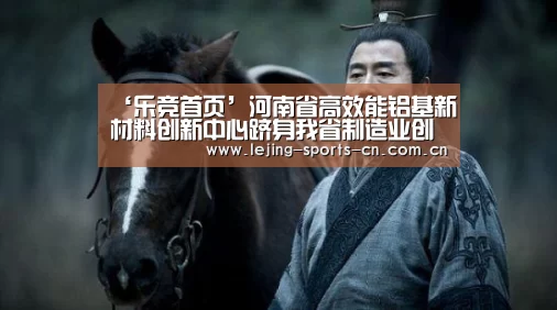 ‘乐竞首页’河南省高效能铝基新材料创新中心跻身我省制造业创新中心之列(图4) 乐竞app