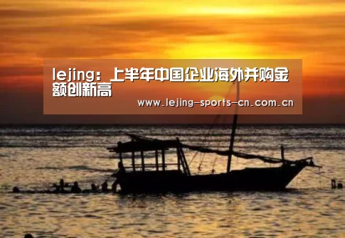 lejing:上半年中国企业海外并购金额创新高(图1) 乐竞
